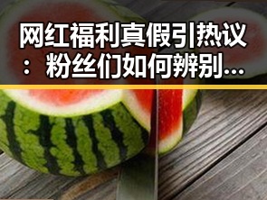 网红福利真假引热议:粉丝们如何辨别真伪?